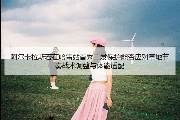 阿尔卡拉斯若在哈雷站首秀二发保护能否应对草地节奏战术调整与体能适配